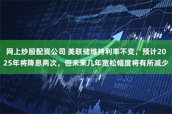 网上炒股配资公司 美联储维持利率不变，预计2025年将降息两次，但未来几年宽松幅度将有所减少