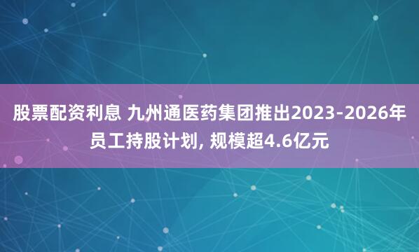 股票配资利息 九州通医药集团推出2023-2026年员工持股计划, 规模超4.6亿元