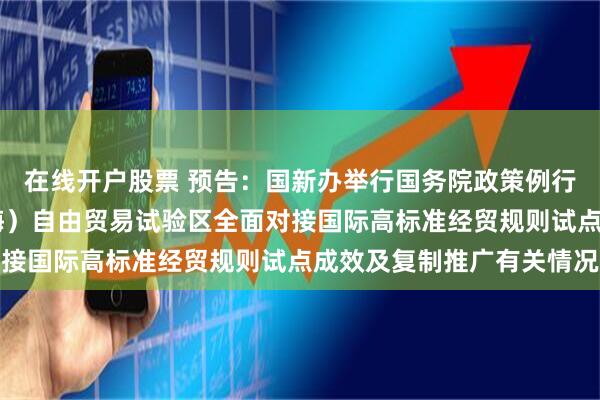 在线开户股票 预告：国新办举行国务院政策例行吹风会 介绍中国（上海）自由贸易试验区全面对接国际高标准经贸规则试点成效及复制推广有关情况