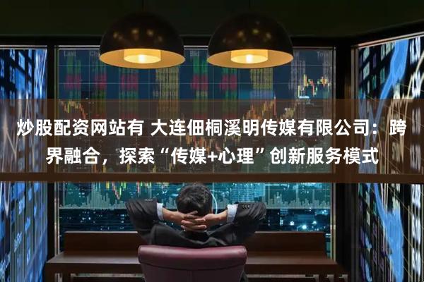 炒股配资网站有 大连佃桐溪明传媒有限公司：跨界融合，探索“传媒+心理”创新服务模式