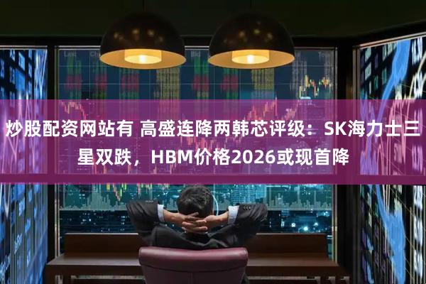 炒股配资网站有 高盛连降两韩芯评级：SK海力士三星双跌，HBM价格2026或现首降