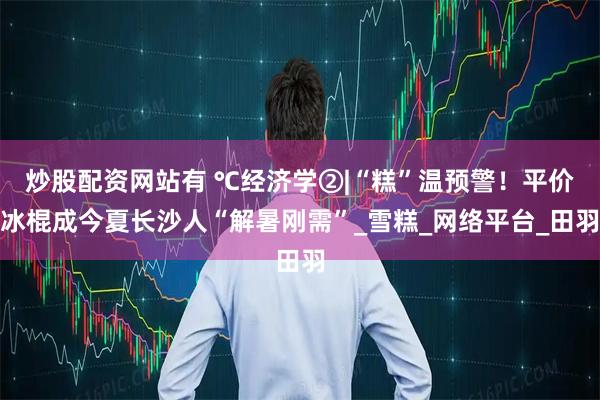 炒股配资网站有 ℃经济学②|“糕”温预警！平价冰棍成今夏长沙人“解暑刚需”_雪糕_网络平台_田羽