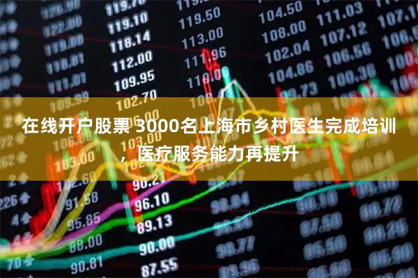 在线开户股票 3000名上海市乡村医生完成培训，医疗服务能力再提升