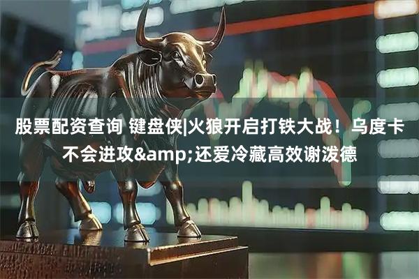 股票配资查询 键盘侠|火狼开启打铁大战！乌度卡不会进攻&还爱冷藏高效谢泼德